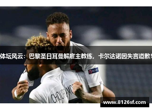 体坛风云：巴黎圣日耳曼解雇主教练，卡尔达诺因失言道歉！